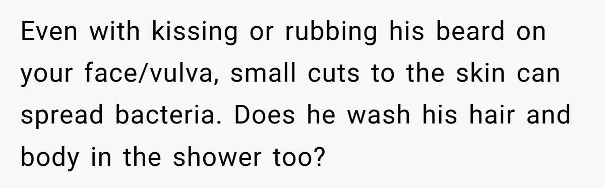 Even with kissing or rubbing his beard on your face/vulva, small cuts to the skin can spread bacteria. Does he wash his hair and body in the shower too?
