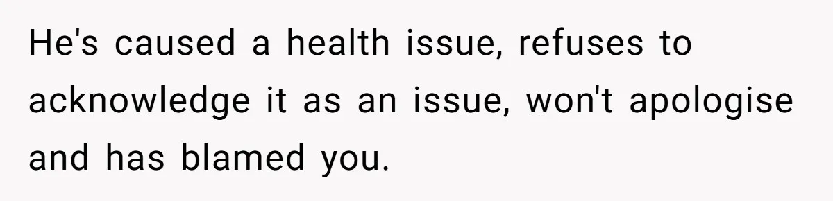 He's caused a health issue, refuses to acknowledge it as an issue, won't apologise and has blamed you.