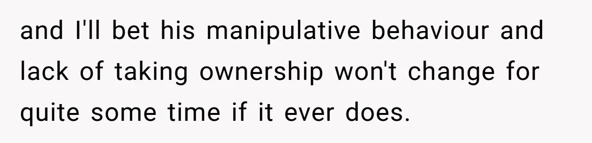 and I'll bet his manipulative behaviour and lack of taking ownership won't change for quite some time if it ever does.