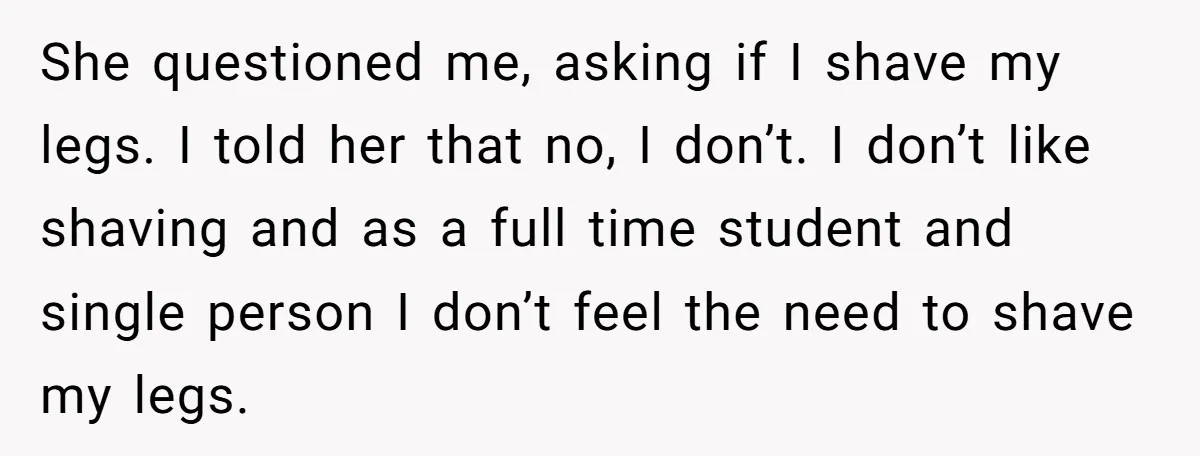 She Stopped Shaving Her Legs. Her Friends Won’t Stop Talking About It. She questioned me, asking if I shave my legs. I told her that no, I don’t. I don’t like shaving and as a full time student and single person I...