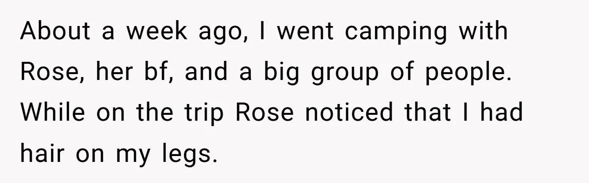 She Stopped Shaving Her Legs. Her Friends Won’t Stop Talking About It. About a week ago, I went camping with Rose, her bf, and a big group of people. While on the trip Rose noticed that I had hair on my legs.
