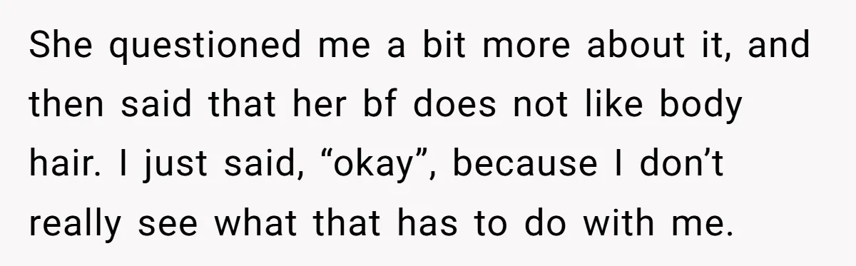 She Stopped Shaving Her Legs. Her Friends Won’t Stop Talking About It. She questioned me a bit more about it, and then said that her bf does not like body hair. I just said, “okay”, because I don’t really see what that...