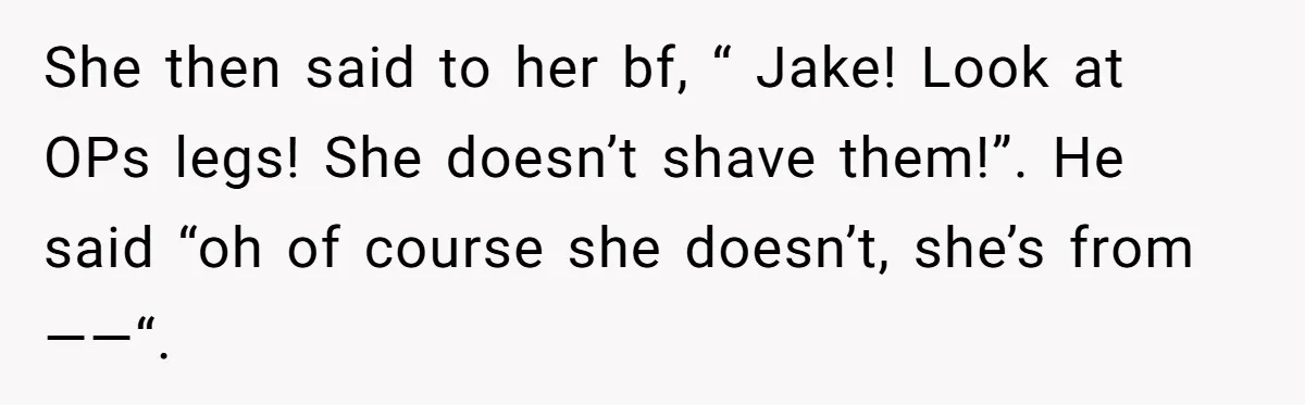 She Stopped Shaving Her Legs. Her Friends Won’t Stop Talking About It. She then said to her bf, “ Jake! Look at OPs legs! She doesn’t shave them!”. He said “oh of course she doesn’t, she’s from ——“.
