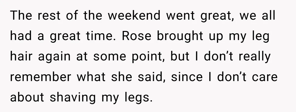 She Stopped Shaving Her Legs. Her Friends Won’t Stop Talking About It. The rest of the weekend went great, we all had a great time. Rose brought up my leg hair again at some point, but I don’t really remember what she...