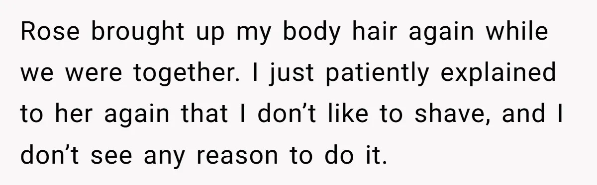 She Stopped Shaving Her Legs. Her Friends Won’t Stop Talking About It. Rose brought up my body hair again while we were together. I just patiently explained to her again that I don’t like to shave, and I don’t see any reason...