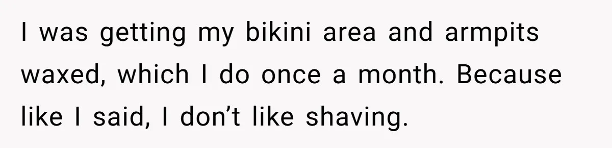 She Stopped Shaving Her Legs. Her Friends Won’t Stop Talking About It. I was getting my bikini area and armpits waxed, which I do once a month. Because like I said, I don’t like shaving.