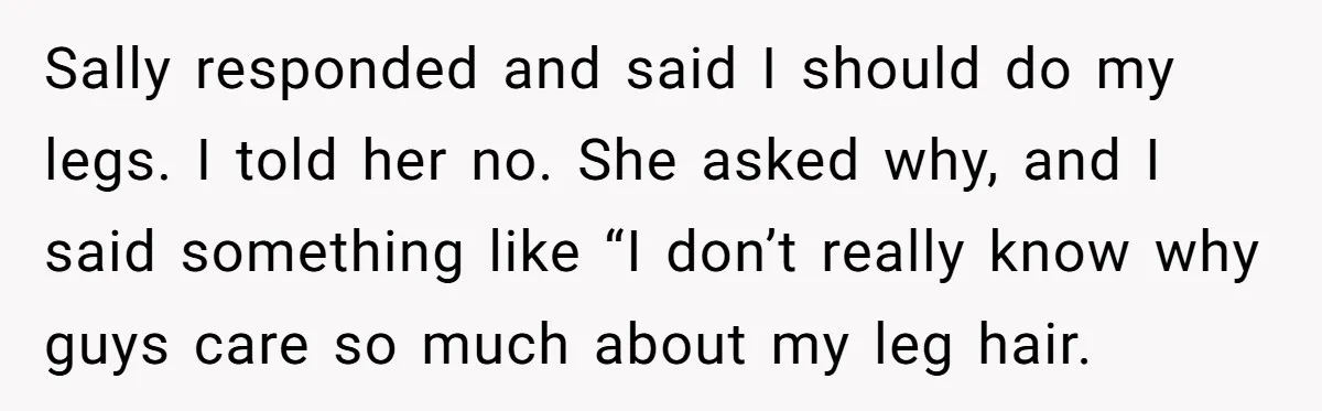 She Stopped Shaving Her Legs. Her Friends Won’t Stop Talking About It. Sally responded and said I should do my legs. I told her no. She asked why, and I said something like “I don’t really know why guys care so much...