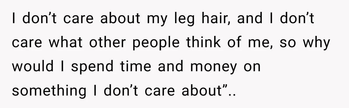 She Stopped Shaving Her Legs. Her Friends Won’t Stop Talking About It. I don’t care about my leg hair, and I don’t care what other people think of me, so why would I spend time and money on something I don’t care...