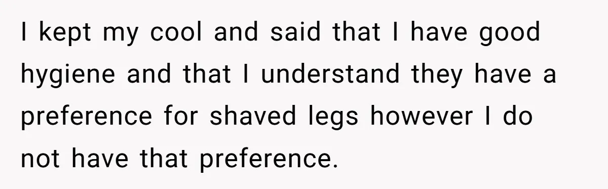 She Stopped Shaving Her Legs. Her Friends Won’t Stop Talking About It. I kept my cool and said that I have good hygiene and that I understand they have a preference for shaved legs however I do not have that preference.