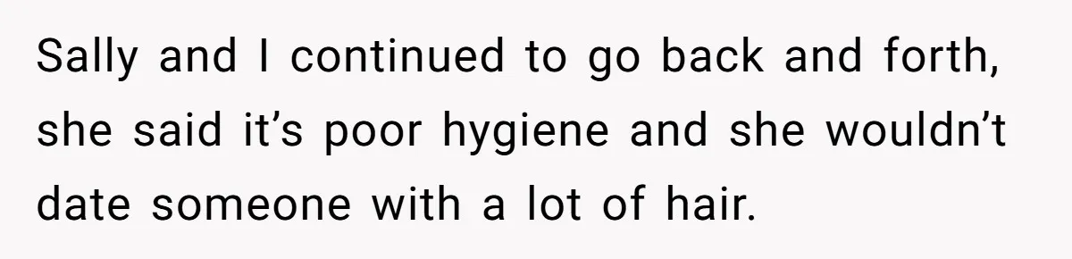 She Stopped Shaving Her Legs. Her Friends Won’t Stop Talking About It. Sally and I continued to go back and forth, she said it’s poor hygiene and she wouldn’t date someone with a lot of hair.