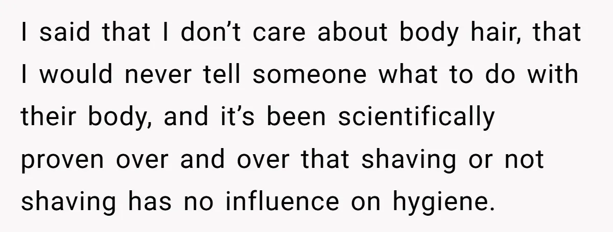 She Stopped Shaving Her Legs. Her Friends Won’t Stop Talking About It. I said that I don’t care about body hair, that I would never tell someone what to do with their body, and it’s been scientifically proven over and over that...