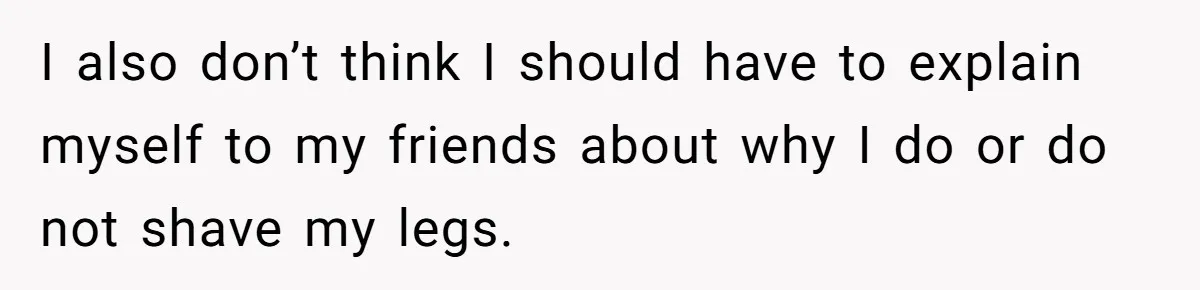 She Stopped Shaving Her Legs. Her Friends Won’t Stop Talking About It. I also don’t think I should have to explain myself to my friends about why I do or do not shave my legs.