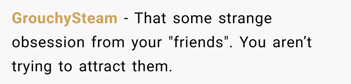 She Stopped Shaving Her Legs. Her Friends Won’t Stop Talking About It. GrouchySteam − That some strange obsession from your "friends". You aren’t trying to attract them.