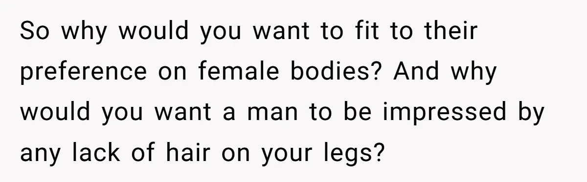 She Stopped Shaving Her Legs. Her Friends Won’t Stop Talking About It. So why would you want to fit to their preference on female bodies? And why would you want a man to be impressed by any lack of hair on your...