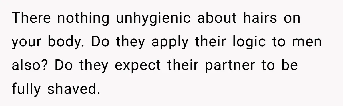 She Stopped Shaving Her Legs. Her Friends Won’t Stop Talking About It. There nothing unhygienic about hairs on your body. Do they apply their logic to men also? Do they expect their partner to be fully shaved.