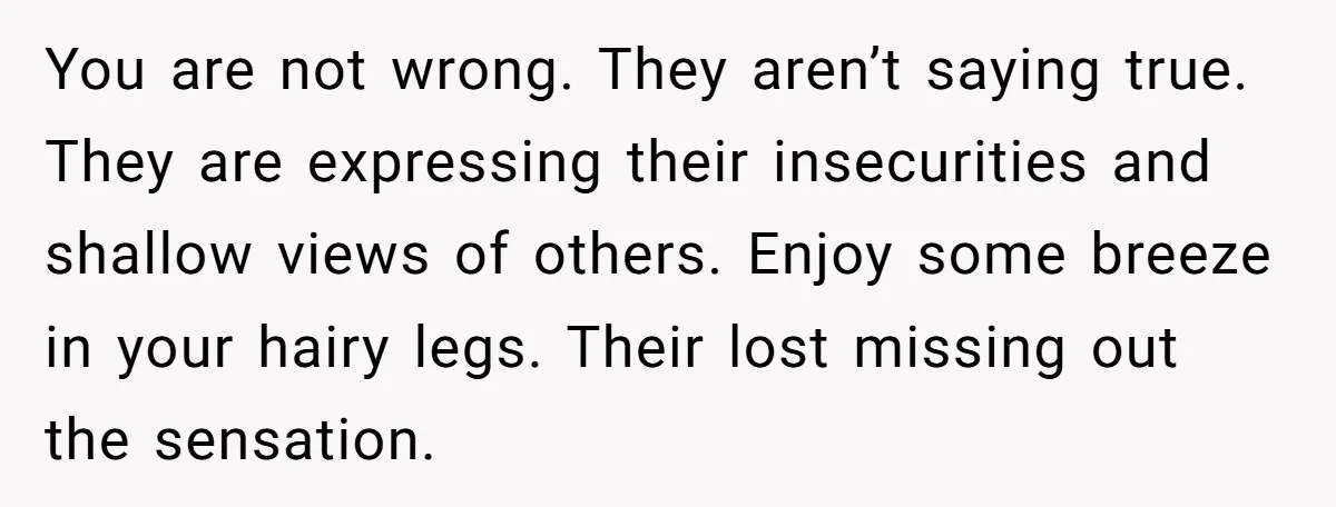 She Stopped Shaving Her Legs. Her Friends Won’t Stop Talking About It. You are not wrong. They aren’t saying true. They are expressing their insecurities and shallow views of others. Enjoy some breeze in your hairy legs. Their lost missing out the...
