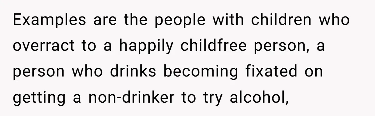 She Stopped Shaving Her Legs. Her Friends Won’t Stop Talking About It. Examples are the people with children who overract to a happily childfree person, a person who drinks becoming fixated on getting a non-drinker to try alcohol,
