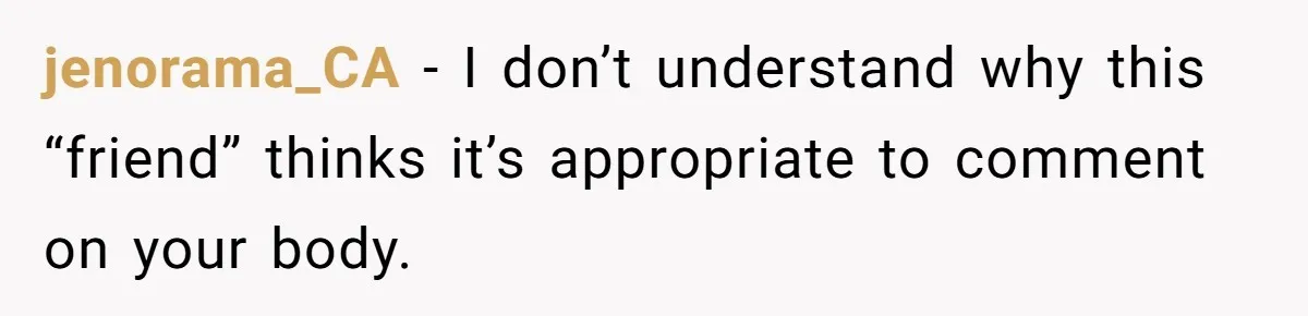 She Stopped Shaving Her Legs. Her Friends Won’t Stop Talking About It. jenorama_CA − I don’t understand why this “friend” thinks it’s appropriate to comment on your body.