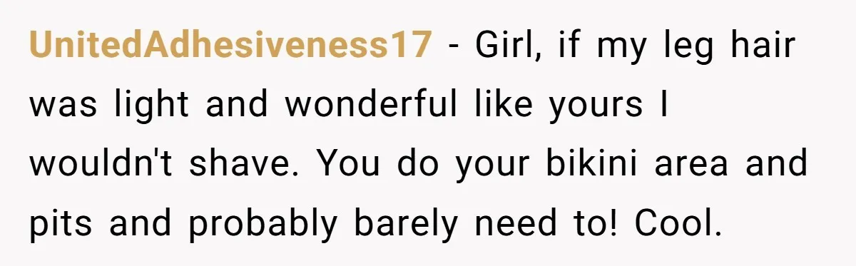 She Stopped Shaving Her Legs. Her Friends Won’t Stop Talking About It. UnitedAdhesiveness17 − Girl, if my leg hair was light and wonderful like yours I wouldn't shave. You do your bikini area and pits and probably barely need to! Cool.