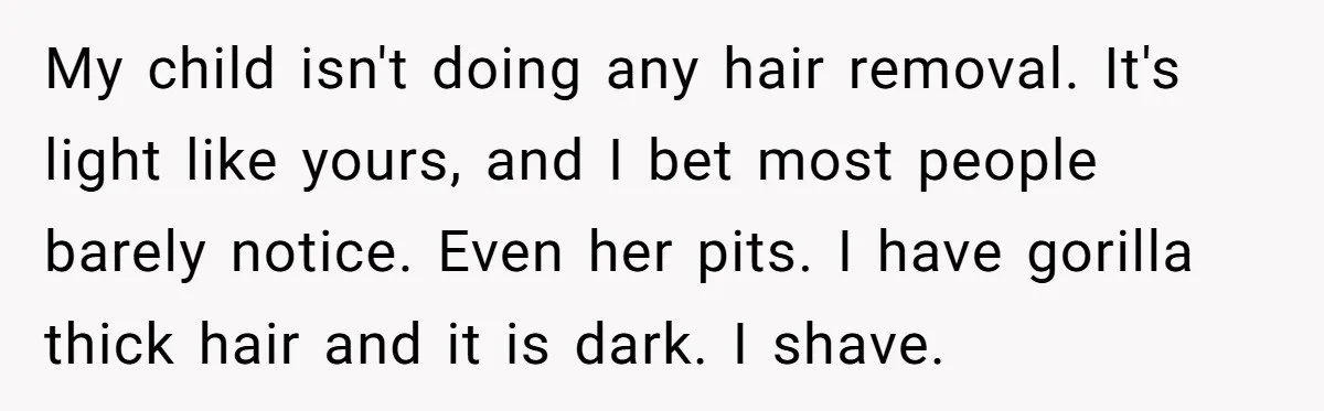 She Stopped Shaving Her Legs. Her Friends Won’t Stop Talking About It. My child isn't doing any hair removal. It's light like yours, and I bet most people barely notice. Even her pits. I have gorilla thick hair and it is dark....