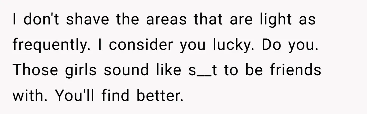 She Stopped Shaving Her Legs. Her Friends Won’t Stop Talking About It. I don't shave the areas that are light as frequently. I consider you lucky. Do you. Those girls sound like s__t to be friends with. You'll find better.