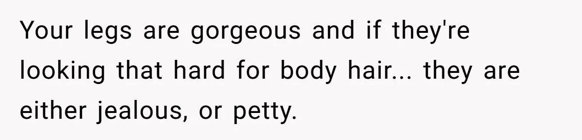 She Stopped Shaving Her Legs. Her Friends Won’t Stop Talking About It. Your legs are gorgeous and if they're looking that hard for body hair... they are either jealous, or petty.