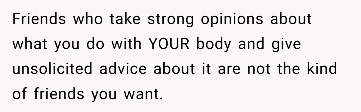 She Stopped Shaving Her Legs. Her Friends Won’t Stop Talking About It. Friends who take strong opinions about what you do with YOUR body and give unsolicited advice about it are not the kind of friends you want.