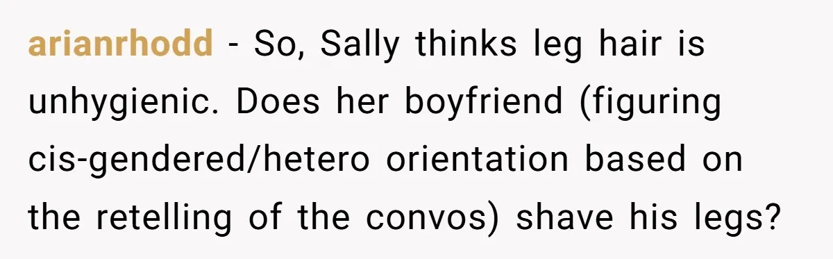 She Stopped Shaving Her Legs. Her Friends Won’t Stop Talking About It. arianrhodd − So, Sally thinks leg hair is unhygienic. Does her boyfriend (figuring cis-gendered/hetero orientation based on the retelling of the convos) shave his legs?
