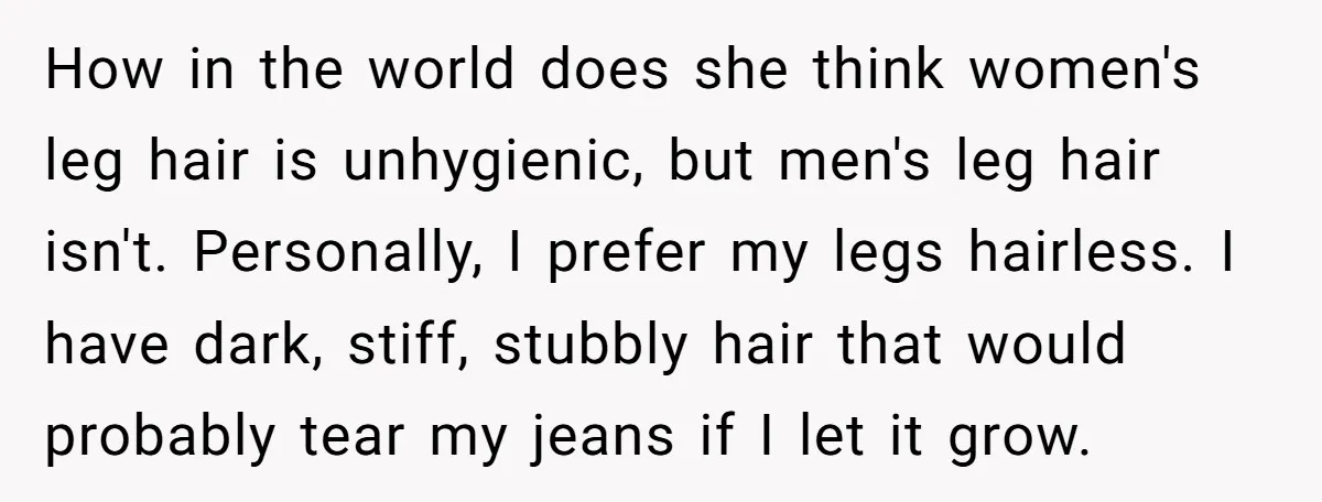 She Stopped Shaving Her Legs. Her Friends Won’t Stop Talking About It. How in the world does she think women's leg hair is unhygienic, but men's leg hair isn't. Personally, I prefer my legs hairless. I have dark, stiff, stubbly hair that...