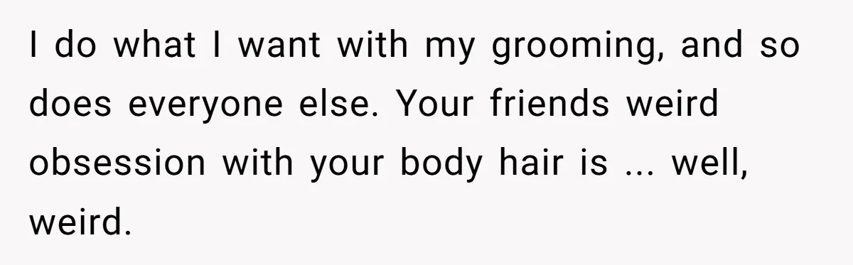 She Stopped Shaving Her Legs. Her Friends Won’t Stop Talking About It. I do what I want with my grooming, and so does everyone else. Your friends weird obsession with your body hair is ... well, weird.