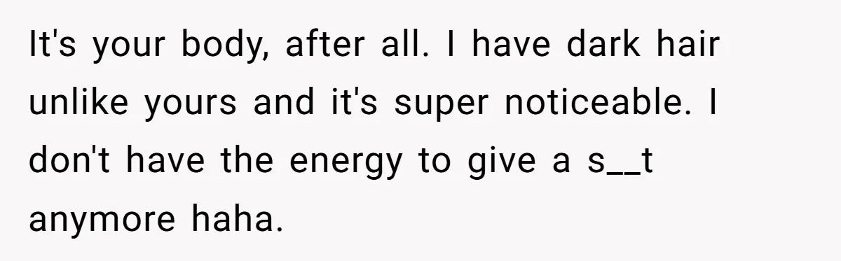 She Stopped Shaving Her Legs. Her Friends Won’t Stop Talking About It. It's your body, after all. I have dark hair unlike yours and it's super noticeable. I don't have the energy to give a s__t anymore haha.