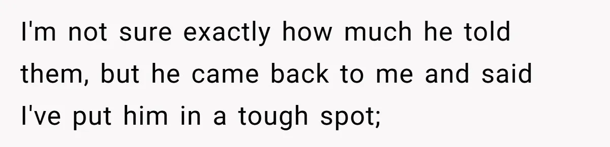 I'm not sure exactly how much he told them, but he came back to me and said I've put him in a tough spot;