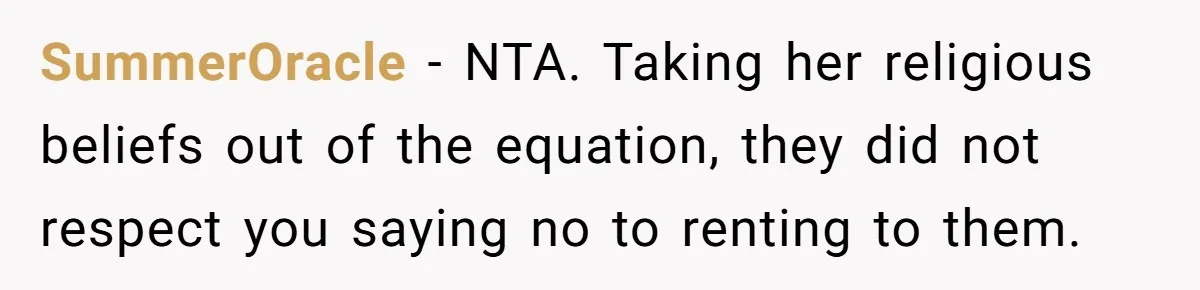 SummerOracle − NTA. Taking her religious beliefs out of the equation, they did not respect you saying no to renting to them.