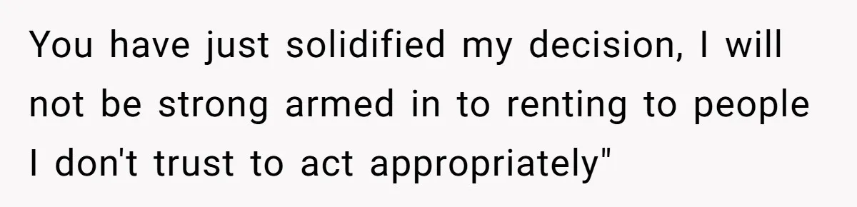 You have just solidified my decision, I will not be strong armed in to renting to people I don't trust to act appropriately"