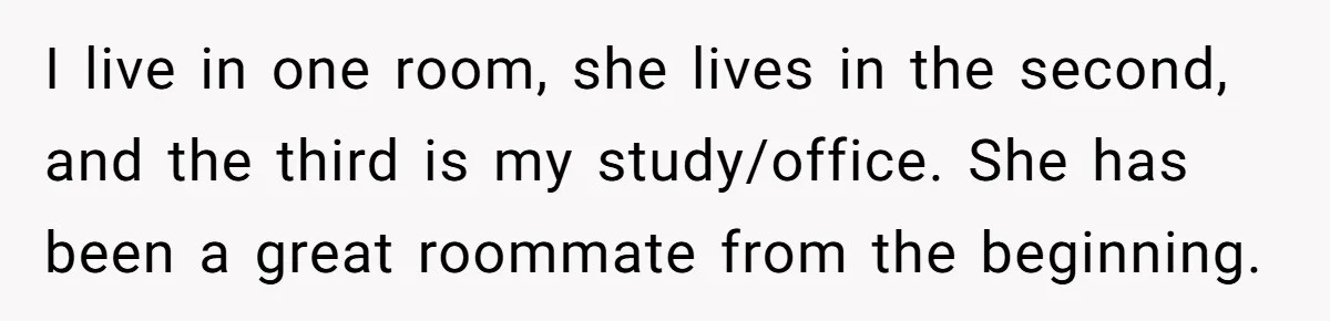 I live in one room, she lives in the second, and the third is my study/office. She has been a great roommate from the beginning.