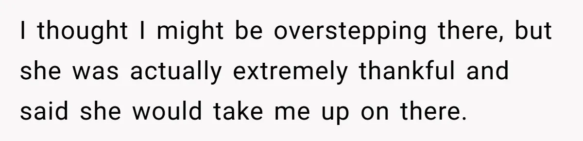 I thought I might be overstepping there, but she was actually extremely thankful and said she would take me up on there.