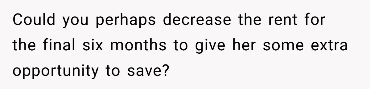 Could you perhaps decrease the rent for the final six months to give her some extra opportunity to save?