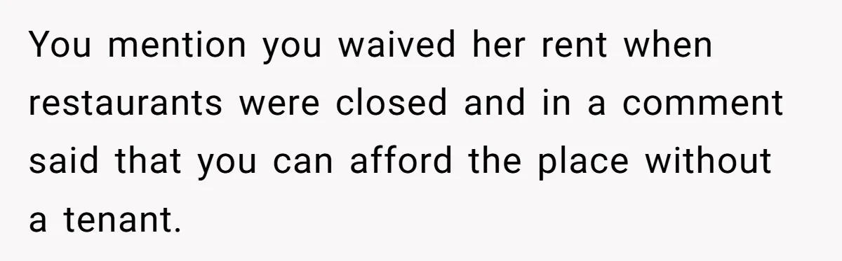 You mention you waived her rent when restaurants were closed and in a comment said that you can afford the place without a tenant.