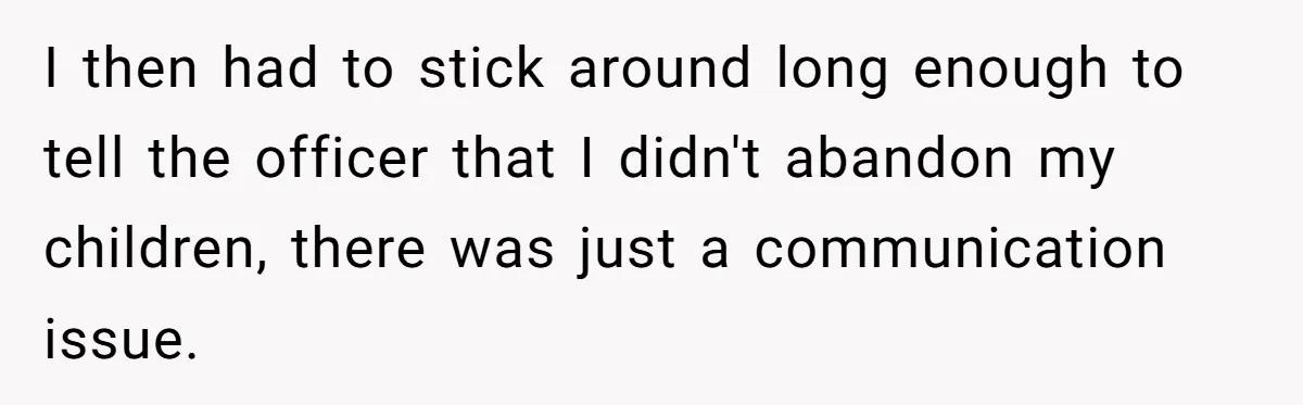Woman Refuses To Watch Sister-In-Law's Kids Ever Again After She Calls The Cops Over Late Pickup I then had to stick around long enough to tell the officer that I didn't abandon my children, there was just a communication issue.