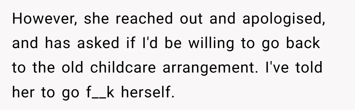 Woman Refuses To Watch Sister-In-Law's Kids Ever Again After She Calls The Cops Over Late Pickup However, she reached out and apologised, and has asked if I'd be willing to go back to the old childcare arrangement. I've told her to go f__k herself.