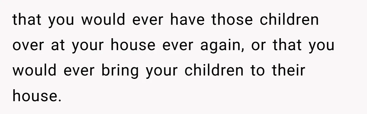 Woman Refuses To Watch Sister-In-Law's Kids Ever Again After She Calls The Cops Over Late Pickup that you would ever have those children over at your house ever again, or that you would ever bring your children to their house.