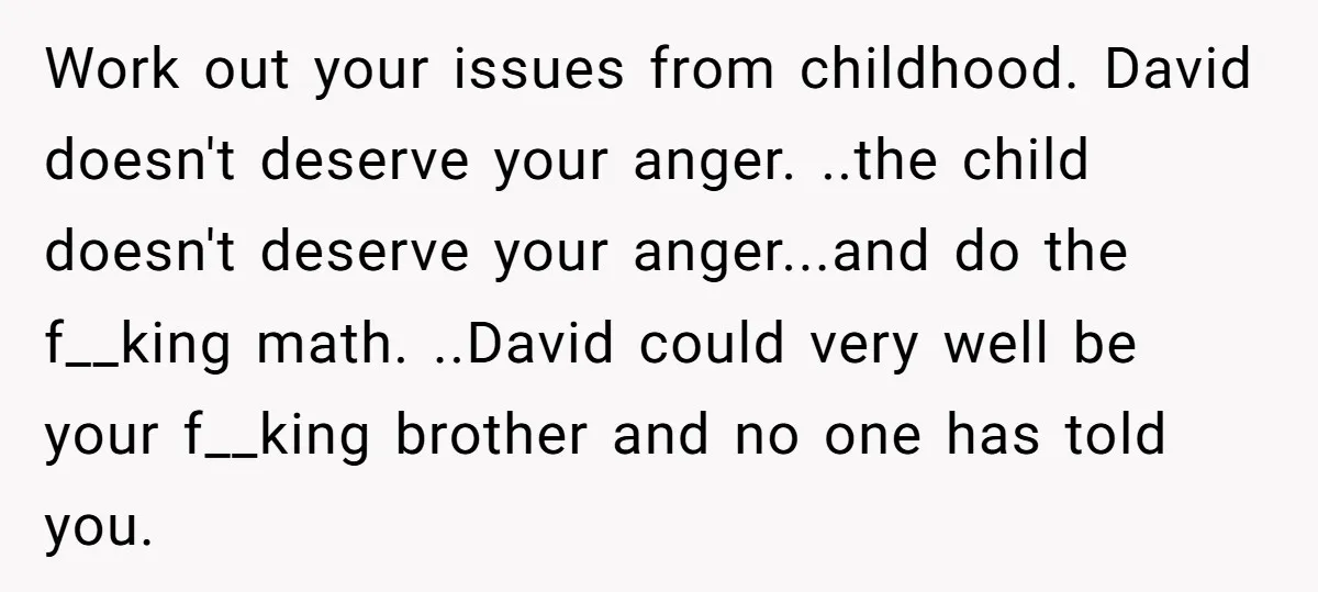 Work out your issues from childhood. David doesn't deserve your anger. ..the child doesn't deserve your anger...and do the f__king math. ..David could very well be your f__king brother and...