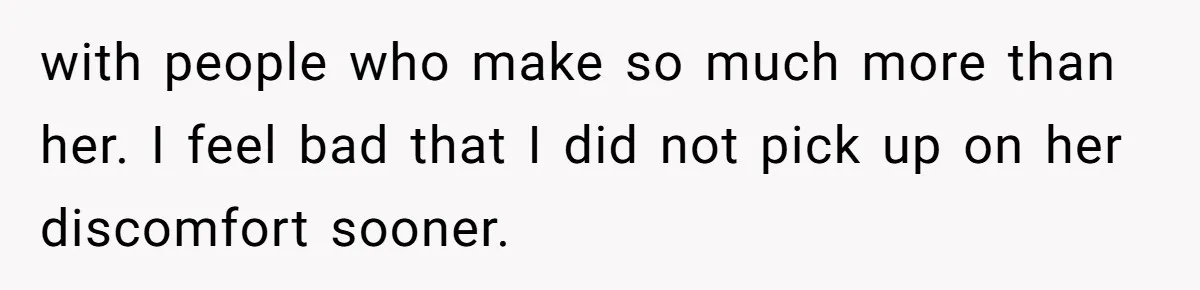 with people who make so much more than her. I feel bad that I did not pick up on her discomfort sooner.