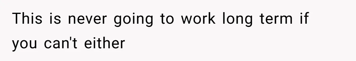 This is never going to work long term if you can't either