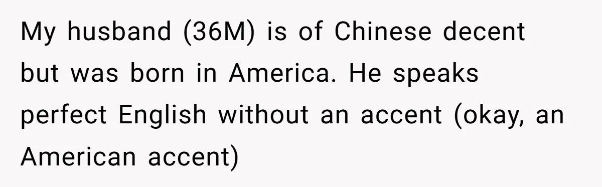 My husband (36M) is of Chinese decent but was born in America. He speaks perfect English without an accent (okay, an American accent)