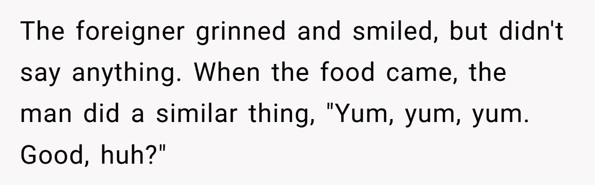 The foreigner grinned and smiled, but didn't say anything. When the food came, the man did a similar thing, "Yum, yum, yum. Good, huh?"