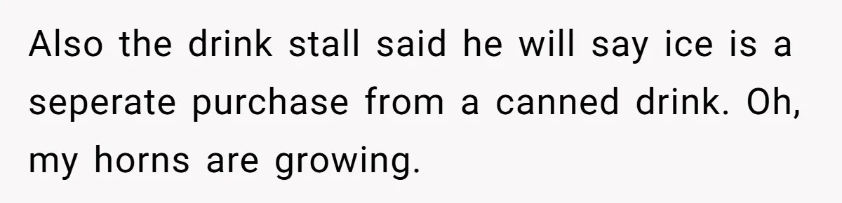 Also the drink stall said he will say ice is a seperate purchase from a canned drink. Oh, my horns are growing.