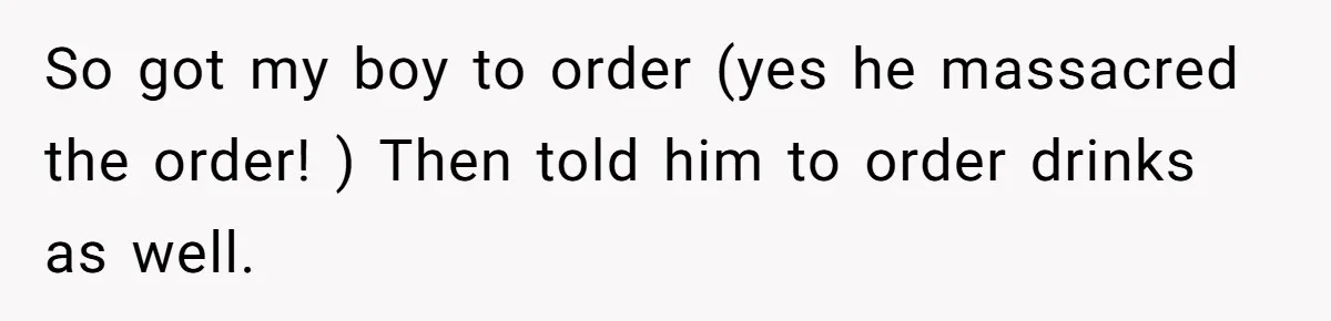 So got my boy to order (yes he massacred the order! ) Then told him to order drinks as well.