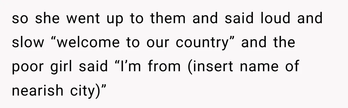 so she went up to them and said loud and slow “welcome to our country” and the poor girl said “I’m from (insert name of nearish city)”