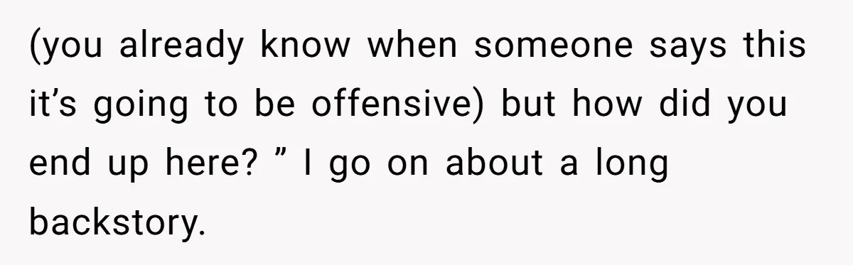 (you already know when someone says this it’s going to be offensive) but how did you end up here? ” I go on about a long backstory.